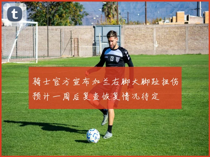 骑士官方宣布加兰右脚大脚趾扭伤预计一周后复查恢复情况待定