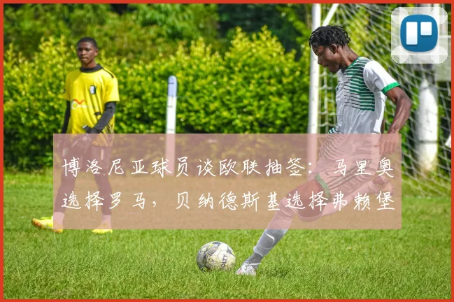 博洛尼亚球员谈欧联抽签：马里奥选择罗马，贝纳德斯基选择弗赖堡
