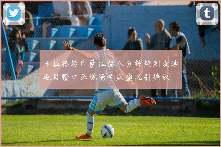 卡拉格怒斥萨拉赫八分钟热刺麦迪逊目瞪口呆现场吃瓜盛况引热议