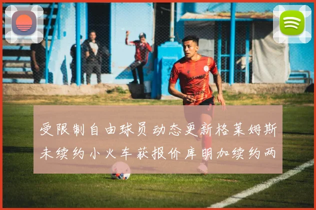 受限制自由球员动态更新格莱姆斯未续约小火车获报价库明加续约两年解析