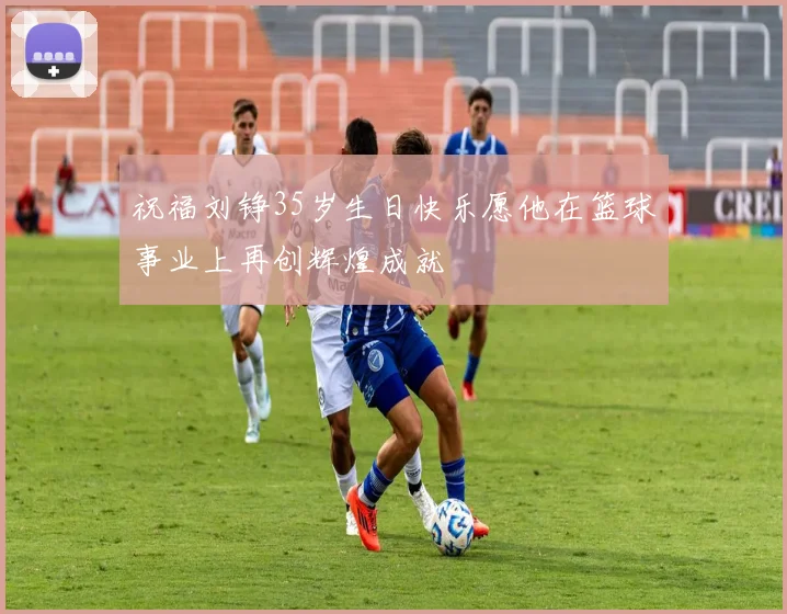 祝福刘铮35岁生日快乐愿他在篮球事业上再创辉煌成就