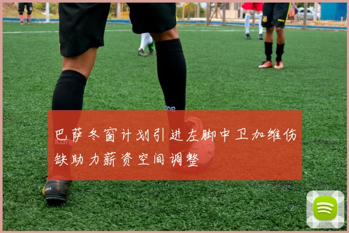 巴萨冬窗计划引进左脚中卫加维伤缺助力薪资空间调整