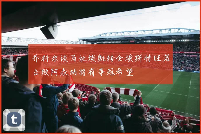 乔科尔谈马杜埃凯转会埃斯特旺若击败阿森纳将有争冠希望