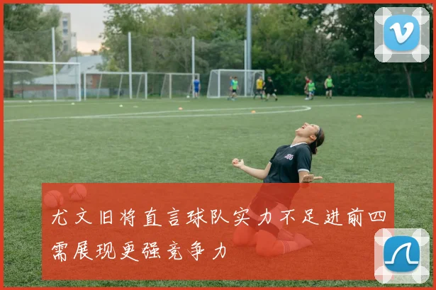 尤文旧将直言球队实力不足进前四需展现更强竞争力