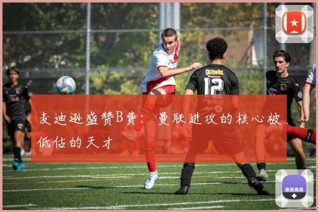 麦迪逊盛赞B费：曼联进攻的核心被低估的天才