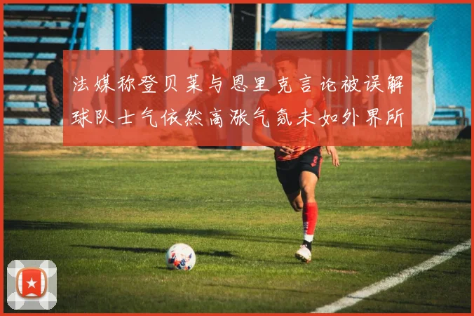 法媒称登贝莱与恩里克言论被误解球队士气依然高涨气氛未如外界所想紧张