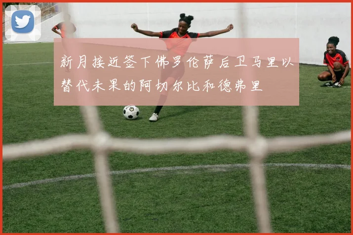 新月接近签下佛罗伦萨后卫马里以替代未果的阿切尔比和德弗里