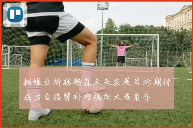 拓媒分析杨瀚森未来发展目标期待成为合格替补内线向大洛看齐