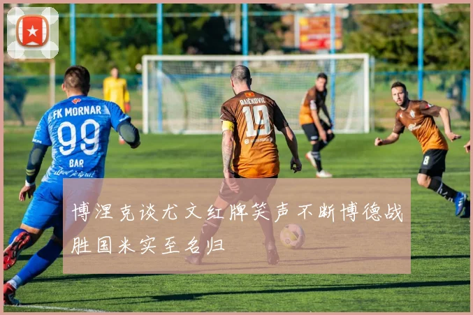 博涅克谈尤文红牌笑声不断博德战胜国米实至名归