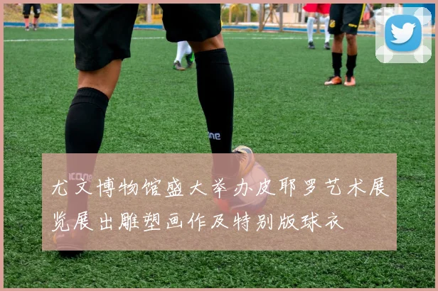 尤文博物馆盛大举办皮耶罗艺术展览展出雕塑画作及特别版球衣