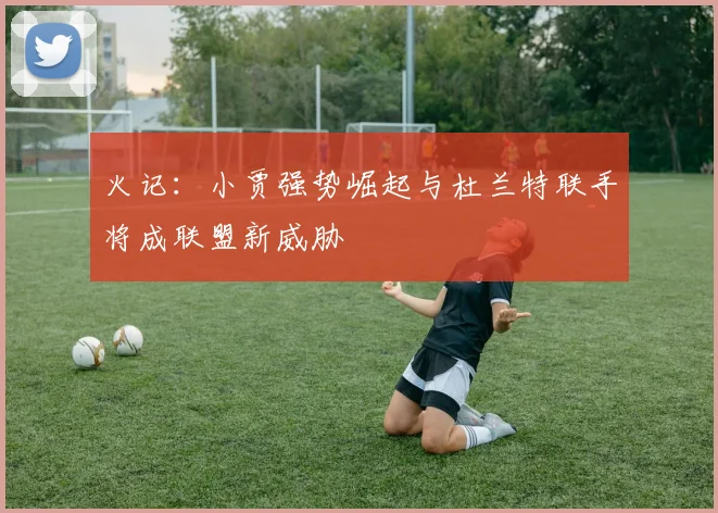 火记：小贾强势崛起与杜兰特联手将成联盟新威胁
