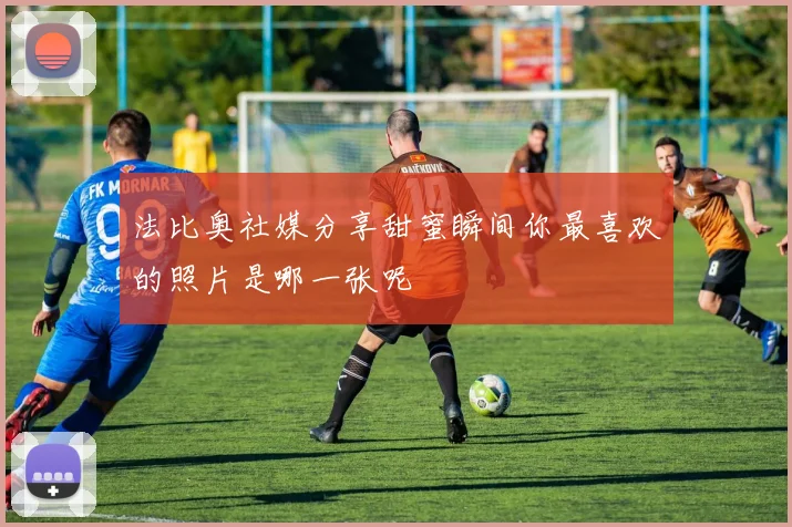法比奥社媒分享甜蜜瞬间你最喜欢的照片是哪一张呢