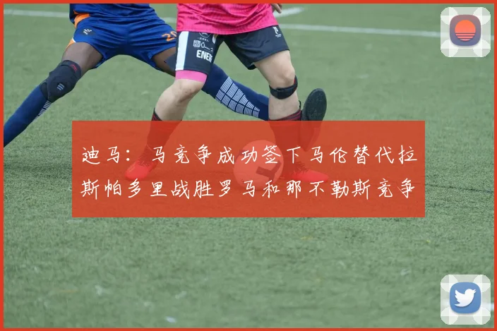 迪马：马竞争成功签下马伦替代拉斯帕多里战胜罗马和那不勒斯竞争