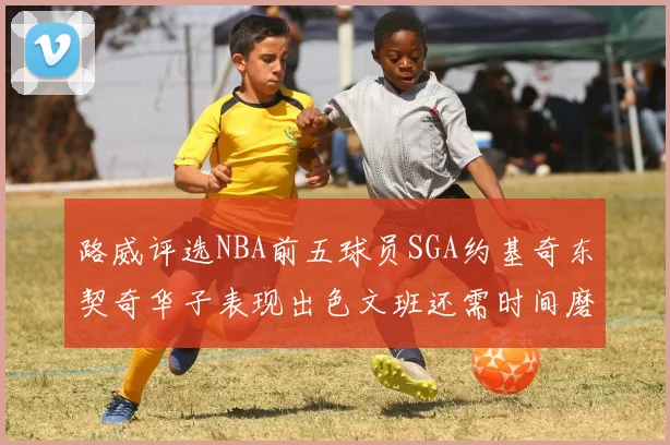 路威评选NBA前五球员SGA约基奇东契奇华子表现出色文班还需时间磨练