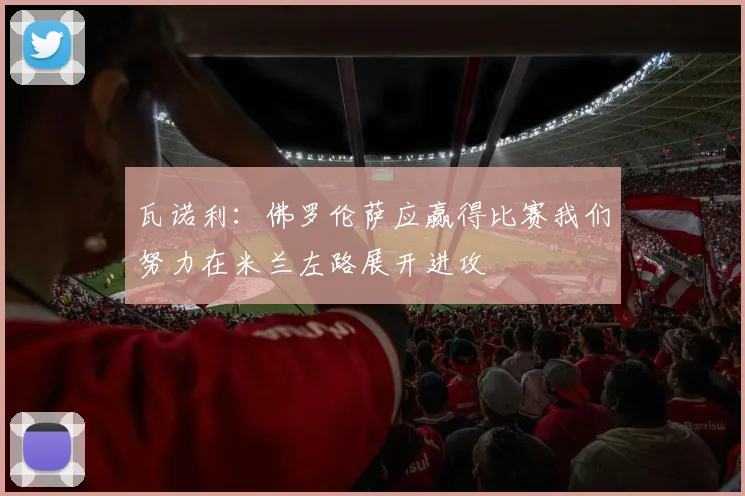 瓦诺利：佛罗伦萨应赢得比赛我们努力在米兰左路展开进攻