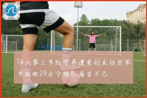 76人第三节防守再遭重创米切尔单节狂砍20分令球队痛苦不已