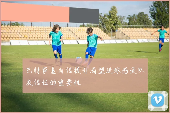 巴特萨基自信提升渴望进球感受队友信任的重要性