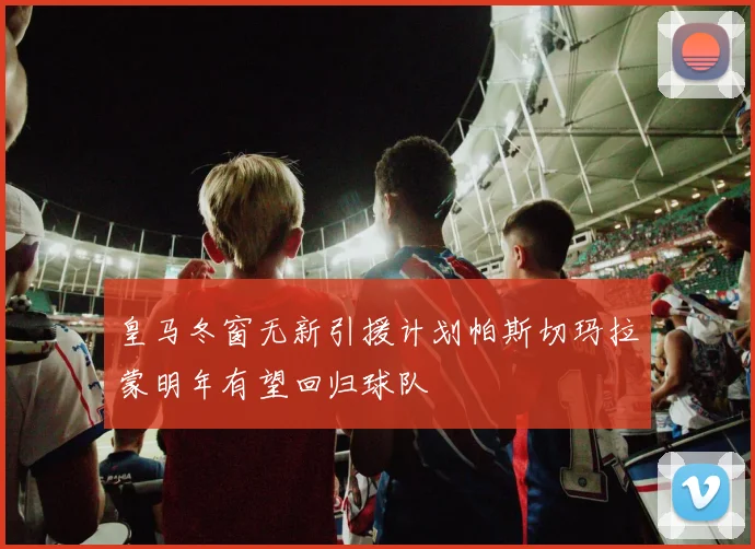 皇马冬窗无新引援计划帕斯切玛拉蒙明年有望回归球队