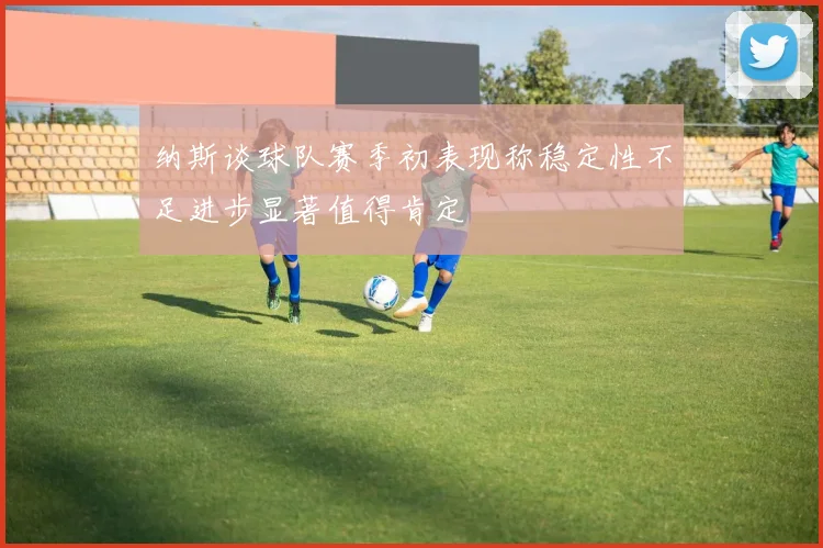 纳斯谈球队赛季初表现称稳定性不足进步显著值得肯定