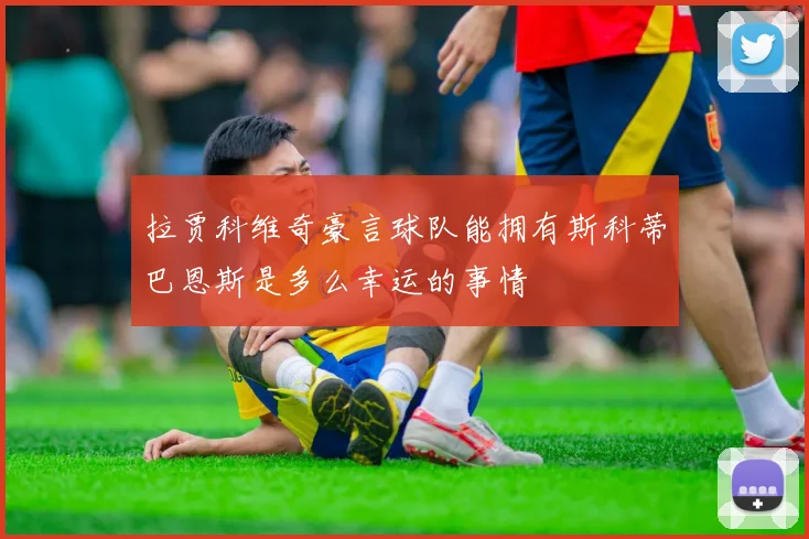 拉贾科维奇豪言球队能拥有斯科蒂巴恩斯是多么幸运的事情