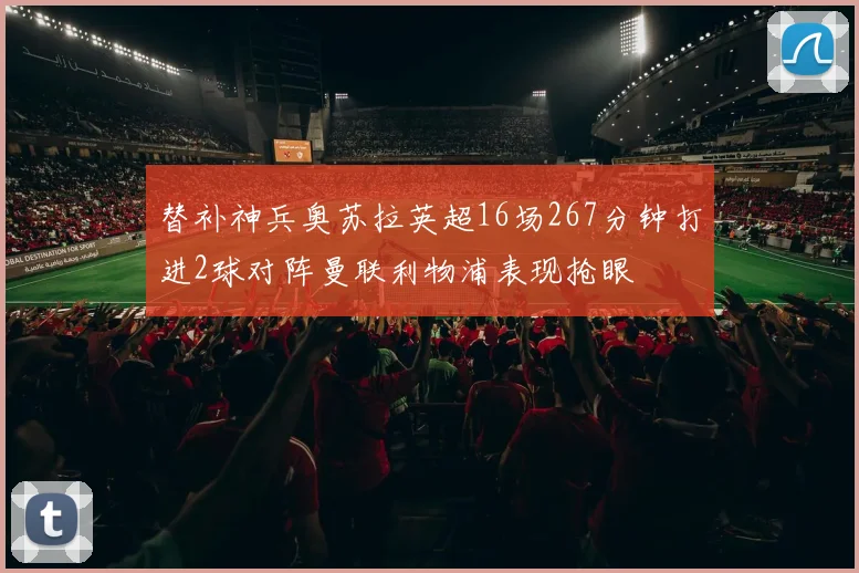 替补神兵奥苏拉英超16场267分钟打进2球对阵曼联利物浦表现抢眼