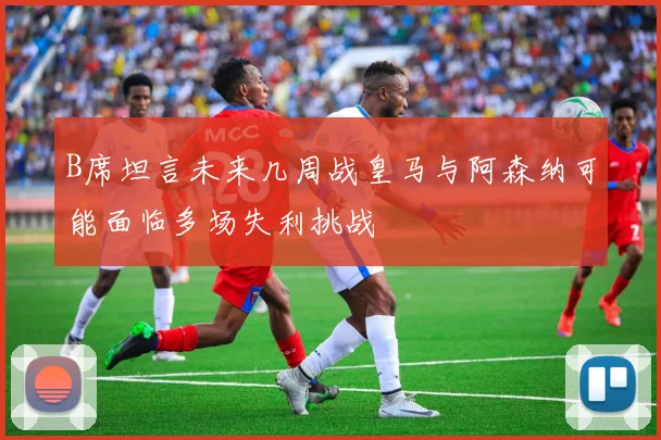 B席坦言未来几周战皇马与阿森纳可能面临多场失利挑战
