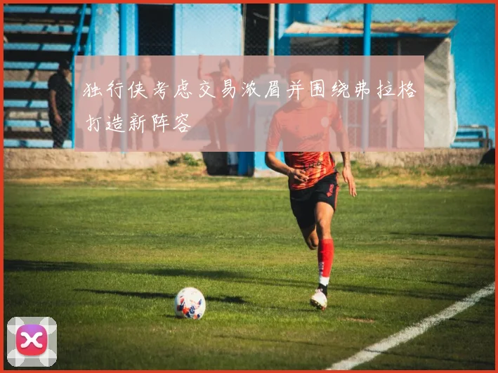 独行侠考虑交易浓眉并围绕弗拉格打造新阵容