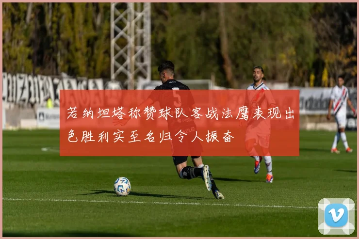 若纳坦塔称赞球队客战法鹰表现出色胜利实至名归令人振奋