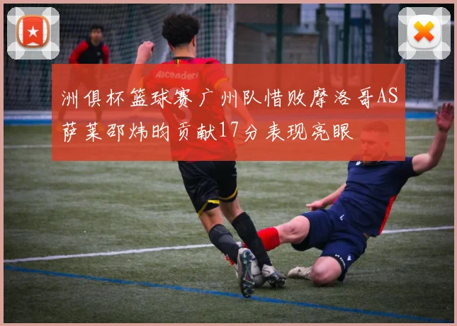 洲俱杯篮球赛广州队惜败摩洛哥AS萨莱邵炜昀贡献17分表现亮眼