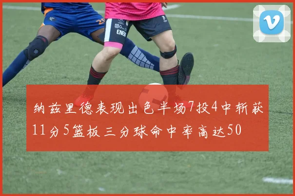 纳兹里德表现出色半场7投4中斩获11分5篮板三分球命中率高达50